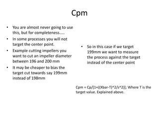 Cpm
• You are almost never going to use
this, but for completeness…..
• In some processes you will not
target the center point.
• Example cutting impellers you
want to cut an impeller diameter
between 196 and 200 mm
• It may be cheaper to bias the
target cut towards say 199mm
instead of 198mm
• So in this case if we target
199mm we want to measure
the process against the target
instead of the center point
Cpm = Cp/[1+((Xbar-T)^2/s^2)]; Where T is the
target value. Explained above.
 