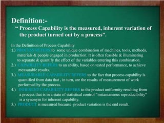 Definition:-
“ Process Capability is the measured, inherent variation of
the product turned out by a process”.
In the Definition of Process Capability
1.) PROCESS REFERS to some unique combination of machines, tools, methods,
materials & people engaged in production. It is often feasible & illuminating
to separate & quantify the effect of the variables entering this combination.
2.) CAPABILITY REFERS to an ability, based on tested performance, to achieve
measurable results.
3.) MEASURABLE CAPABILITY REFERS to the fact that process capability is
quantified from data that , in turn, are the results of measurement of work
performed by the process.
4.) INHERENT CAPABILITY REFERS to the product uniformity resulting from
a process that is in a state of statistical control “instantaneous reproducibility”
is a synonym for inherent capability.
5.) PRODUCT is measured because product variation is the end result.
 