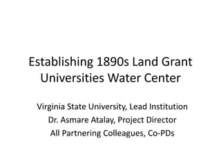 Establishing 1890s Land Grant
Universities Water Center
Virginia State University, Lead Institution
Dr. Asmare Atalay, Project Director
All Partnering Colleagues, Co-PDs
 