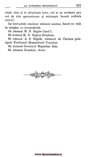 LA FONDAREA SEMINARULUI 297
viatet, vino si to salaslueste intru 7101 19i ne curelfefle pre
not de 161a spurcadunea mantueste bunule sufletele
nostre".
Iar Intr'acestA ocasiune solemn, suntem datori cu totil
sA strigam cu recunostinta :
SA trafasca M. S. Regele Carol I.
SA tralasca M. S. Regina Elisabeta.
SA trAiascA A. S. RegalA, iubitorul de Christos pria-
cipele Ferdinand Mostenitorul Tronului.
SA traiascA Guvernul Majestatei Sale.
SA tralascA Romania. Amin.
---
oi
Tevc--,7
www.dacoromanica.ro
 