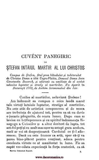 CUVENT PANEGIRIC
LA
STEFAN INTAIUL MARTIR AL LUI CHRISTOS
Cornpus de Stefon, pul prea blandului si libitorulut
de Christos Domn a t6ta UngroVlahia, Domnul Domn loan
Constantin Basarob, si afierosit cu umilinta de el ace10
neinvins luptator ,si stratig al martirilor. S' a tiparit in
Bucuresti 1702, de Anthim leromonahul din Ivir.
Corifee al martirilor, neinvinsa tefane !
Am indraznit sa compuu o mica lauda mares
tale virtuti intaiule luptator, stratige al martirilor.
Nu este atat de artistica compunerea si de aceea
are trebuinta de ajutorul tell, pentru ca sa nu devie
o jucarie pAngarita, de ocara lumei. Dupe cum al
invins cu intelepciunea si cu spiritul indrasneata Si-
nap;oga a Cirineilor si a altor doritorI de lupta, tot
ast-fel potisi cu mult mai usor sa astupi gura acelora,
carii ar voi sa despretueasca Cuventul ce ti-1 afie
rosesc. Daca nu este frumos ca arta, spec ca-ti va
parea bine-placut pentru continut, adeca pentru
escelenta virtute ce al manifestat in lume. Fie sa
capat vre-odata experienta in forts oratorica, ca sa_
Biserica Orthodoxi Romani. 2
www.dacoromanica.ro
 