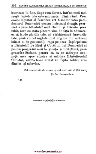 306 cuVENT PANEGIRIC LA STEFAN tNTAICL MAR. A LUI CHRISTOS
istorisesc in fine, dupe cum doresc, inteun mod maT
reusit faptele tale cele minunate. Pana sand, Prea
eroice luptator al Bisericel, veT fi solitor cats paci-
ficatorul Dumnecleti pentru linistea si situatia pacT-
nica a prea blanduluI men D011111. kii Parinte prea
cubit, care cu a tata placere vine de fata in adunare,
ca sa laude gloriile tale, sg, serbAtoresca bravurile
tale, pang atunci roga-te (me rog tie din ad'ancul
inimeT si in genuncbT), raga pe acea IntelepcTune
a Parintelui, pe Fifful $i Cuventul luT Dumnecled si
pentru progresul men la stiinta si invetAtura, prea
generdse tefane, pentru ca sa se indrepte ocu-
patia mea spre cinstea si marirea MA,ntuitorului
Chribtos, caruia to -aI aratat cu fapta soldat cre-
dincios si neinvins.
Cel nevrednie de nume *i eel mac mic al teil sere,
Stefan Braneovenu.
C. E.
r-i-4-(-',-:.---.
www.dacoromanica.ro
 