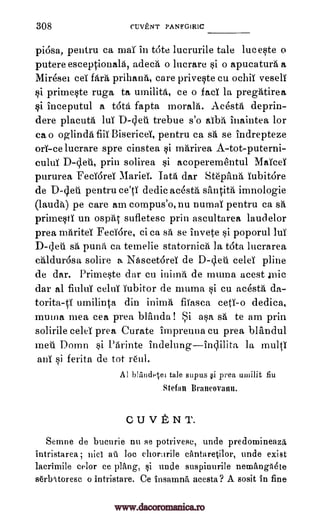 308 CUITENT PANFGIRIC
piOsa, pentru ca mar in t6te lucrurile tale luceste o
putereesceptionala, adeca o lucrare si o apucatura a
Mireset ceT fara prihana, care priveste cu ochiT veselT
si primeste ruga to umilita, ce o facT la pregatirea
si Inceputul a tots fapta morala. Acesta deprin-
dere placuta luT trebue s'o alba inaintea for
ca o oglinda fiiT BisericeT, pentru ca sa se indrepteze
orT-celucrare spre cinstea si marirea A-tot-puterni-
culuT prin solirea si acoperementul MaTceT
pururea FecT6reT MarieT. Tata dar Stepana TubitOre
de D-leti pentru ce'tT dedic acesta santita imnologie
(lauda) pe care am compus'o, nu numaT pentru ca sa
primestT un ()spat sufletesc prin ascultarea laudelor
prea mariteT FecT6re, ci ca sa se invete si poporul luT
D-det sa puna ca temelie statornica la t6ta lucrarea
caldur6sa solire a Nascet6reT de D-bleu celeT pline
de dar. Primeste dar cu inima de mama acest Jnic
dar al fiuluT celuT Tubitor de muma si cu acesta da-
torita-ti umilinta din inima filasca cetT-o dedica,
muma mea cea prea Wilda! i asa sa to am prin
solirile celeT prea Curate impreuna cu prea blandul
mea Domn si Parinte indelung--inclilita la multi
anT si ferita de tot rOul.
Al blundet,e1 tale supus §i prea umilit fiu
Stefan B raneova nu.
Cu TENT.
Semne de bucurie nu se potrivesc, unde predomineazit
intristarea; nict au loc cantaretilor, unde exist
lacrimile celor ce plang, nude suspinurile nemanga4te
serlAtoresc o intristare. Ce Insamrat acesta? A sosit in fine
D-bleu
gi
D-deti,
ehorurile
www.dacoromanica.ro
 