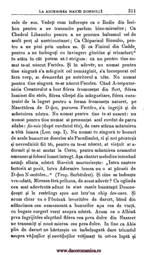 LA ADORMIREA MAICEI DOMNULL1 311
cele de sus. Vedeti cum infloreste ca o Rodie din Ieri-
hon pentru a ne transmite parfum bine-mirositor ; Ca
Chedrul Libanului pentru a ne procura balsamul eel de
Inuit pret al nestricaciunei ; Ca Chiparisul Sionulm, pen-
tru a ne pazi prin umbra sa. Si ca Finicul din Cadde,
pentru a ne imbogati cu invingeri glori6se si triumfuri;"
in atata in cat putem sa-1 strigam : ca nu pentru tine nu-
mat te-al nascut Fedora. Si in adever, nu numai pentru
tine singura s'a marginit eel nemarginit, s'a incorporat eel
fail corp, at desmerdat pe nutritorul a t6te. Nu numai
pentru tine singura te-al nascut Femora. Cand A-totputer-
nicia Creatorului a luat fl6rea frumusetei din flori, fl6rea
luminel din stele, fl6rea al-betei din mArgaritare, fl6rea cura-
teniel de la Inger! pentru a forma frumuseta nature!, pe
Nascet6rea de D-deu, pururea Feci6ra, s'a ingrijit si de
mantuirea nostra. Nu numai pentru tine to -ai nascut : nu
numai pentru tine numai al pronuntat acel cuvent de patru
silabe: fie-mie (dupe euventul tett), de care atarna mantuirea
a t6tii, lumea (Luc. cap. I). Nu numai to singura to bucuri
de acele bunuri ne descrise ale Paradisulul, ci si noi pecatosii
si nevrednicil fiii tel, pentru ca to -al nascut, ai vietuit ai a-
dormit si te-ai mutat la Ceriu, pentru mantuirea neamului
omenese si folosul lumei intregi. Asa cantari melodice inton and
astacli sfanta nastra Biserica, marturiseste: Intru nastere
fecioria, al pazit, intru Adormire lumea nu o al parasit de
D-deu N iseet6re..." (Trop. Serbet3rei). Si eine se indoeste
vre-odata,, Mireasa,famprihana, de acest adever? Ca oglinda
cea mai adeveratar aduni in sine razele bunatatei Dumne-
4eesti si le resfrangt sure noi intr'un chip 6re-care. Si
acum chiar ea o Fontana izvoritdre de daruri, band din
adancimea cea nemasurata a bunurilor apa cea de viata,
cu bogate curgeri versi asupra nostra. Acum ca o Albina
prea ingrijit6re alaptand fl6rea cea prea duke din Nazaret
ne transmits si noun mierea cea prea duke. In fine ca Abis
plin de daruri ne harazeste en imbelsugata dare triumful
asupra ve4utilor si nev6401.or vrajmasi in or! -ce lupta si
www.dacoromanica.ro
 