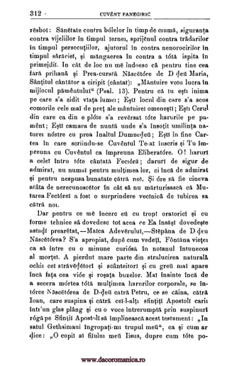 312 cuvENT PANEGIRIC
resboi: Sanetate contra bOlelor in timp de clumii, sigurant,a
contra vijeliilor in timpul iernei, sprijenul contra tradarilor
in timpul persecutiilor, ajutorul in contra nenorocirilor in
timpul saraciei, $i mangaerea in contra a t6td ispita in
primejdii. In cat de loc nu me indoesc ca pentru tine cea
prihana si Prea-curata Naseetore de D dell Maria,
Santitul cantator a ciripit (cantat): Mantuire volt] lucra in
ruijlocul pilmentului" (Psal. 13). Pentru ea to est] inima
pe care s'a zidit viata lume] ; Esti locul din care s'a scos
comorile eele mai de pre ale mantuirei omenesti; Est] Cerul
din care ca din o plate s'a reversat tote harurile pe pa-
ment ; EtT camara de nunta unde s'a insotit umilinta na-
ture]. nastre cu prea Inaltul Dumnedeti ; Esti in fine Car-
tea in care scriindu-se Cuventul Tai inscris Tu im-
preuna cu Cuventul ca impreuna Eliberat6re. 0 ! haruri
a celei Intru tote cantata Feel6ra ; daruri de sigur de
admirat, nu numai pentru multimea lor, ci Inca de admirat
ci pentru nespusa bunatate Gtitra nol. i 6re sa fie cineva
atata de nerecunoseetor in cat se, nu marturisasca ca Mu-
tarea Feciorei a fost o surprindere vecinica de iubirea sa
catra not.
Dar pentru ce me incerc eti cu trop; oratorici t}i cu
forme tehnice sa dovedese tot acea ce Ea insAsi dovedeste
astach prearetat,Maica Adeverului,Stepana de D cleu
Naseet6rea? S'a apropiat, dupe cum vedeti, Fontana vietet
ca sa intre cu o minune curiosa in noianul intunecos
al mortei. A pierdut mare parte din stralucirea naturals
ochii eel straveletori i scanteitori cu greti nlai apare
Inca fata cea vibe i rosata buzelor. Mai Inainte Inca de
a secera mortea tota multimea harurilor corporate, se in-
t6rce Nilacetarea de D-leti catra Petru, ce se caina, catra
Ioan, care suspina catra sfintiti Apostoli carii
Inti'un glas plang cu o voce intrerumpta prin suspinurl
r6gtipe Sfintii Apostoliet implineasca acest testament : In
satul Gretbsimani ingropatirm trupul ca si cum ar
dice: O copii ai filului meti Iisus, dupre cum tote po-
fdrit
si
si
si cei-l-alt"
si
mete,
www.dacoromanica.ro
 