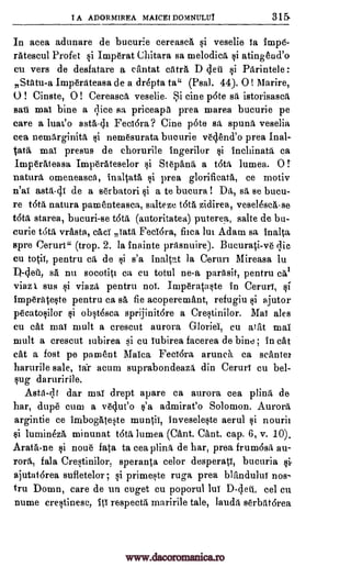 I A ADORMIREA MAICEI DOMNULUT 315
In acea adunare de bucurie cereasca si veselie is impe-
rAtescul Profet si Imperat Chitara sa melodic& si atingend'o
cu vers de desfatare a cantat catrA D (lett i Parintele :
Statu-a Imperateasa de a drepta tai (Psal. 44). 0 ! Marire,
0 ! Cinste, 0 ! Cereasca veselie. Si tine pate sa istorisasca
sari mai bine a dice sa priceapa prea marea bucurie pe
care a luat'o asta-di Fedora? Cine pate sit spunA veselia
cea nernArginitrt nemesurata bucurie vedend'o prea Inal-
tata mai presus de chorurile ingerilor inchinata ca
ImperAteasa Imperateselor i St6pami, a tota lumea. 0 r
natura, omeneasea, inaltata, i prea glorificatai ce motiv
n'ai asta-di de a serbatori si a to bucura! Da, sa se bucu-
re tota natura pamenteasca, salteze tat& zidirea, vese14sca-se
tot& starea, bucuri-se tata (autoritatea) puterea, salte de bu-
curie OM vrasta, cad' Tata Fecidra, fitca lui Adam sa inalta
spre Ceruri" (trop. 2. la inainte prasnuire). Bucurati-ve qic
Cu totii, pentru ca de si s'a inaltat la Ceruri Mireasa lu
sa nu socotiti ca cu totul ne-a parAsit, pentru
viaz 1 sus si viazit pentru noi. imp6rataste in Ceruri,
imperateste pentru ca s& fie acoperemant, refugiu si ajutor
peeatosilor obst4sca sprijinitdre a Crestinilor. Mai ales
cu cat mai mult a crescut aurora Gloriei, cu ark mai
mult a crescut iubirea si cu iubirea facerea de bine ; in cat
cat a fost pe pament Maica Fedora arunch ca same/
harurile sale, iar acum suprabondeaza din Ceruri cu bel-
sug daruririle.
dar mai drept apare ca aurora cea plina de
har, dupe cum a veclueo s'a admirat'o Solomon. Aurora
argintie ce imbogatete muntii, invesele§te aerul nourii
i lumineza minunat tot lumea (Cant. Cant. cap. 6, v. 10).
Arata-ne §i noue fata to cea plina de har, prea frumdsa au-
rora, fala Crestinilor, speranta celor desperati, bucuria
ajutatdrea sufletelor; si primeste ruga prea blftndului nos-
tru Domn, care de un cuget cu poporul lui D-deti, eel en
nume crestinese, Iti respect& maririle tale, lauda serbatarea
si
si
1)-dea, cat
si
si
Asta-di
si
Qi
www.dacoromanica.ro
 