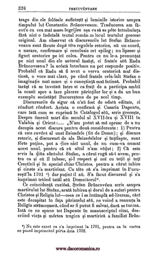 326 PRECUVENTARE
trage din ele folOsele sufletesti si luminile istorice asupra
timpului lui Constantin Brancoveanu. Traducerea am fa-
cut'o cu cea mai mare ingrijire asa ca sa se pote intrebuinta
farA nici o indoiala textul roman m loeul textulul grecesc
original. Am observat ca discursurile lui Stefan Branco-
veanu sunt Acute dupe tote regulele retorice, at un exord,
o narare, confirmare si conclusie on epilog ; nu lipsesc si
figuri oratorice pe ici colea. Pentru ce nu le-a pronuntat
pe nici unul din ele autorul fnsasi, ci fratele set Radu
Brancoveanu ? la acesta intrebare nu pot respunde positiv.
Probabil ca Radu sa fi avut o verva oratoricA mai dis-
tinsa, o voce mai clara, pe cand fratele cela-lalt Stefan o
irnaginatie mai mare si o cunostintA mai intinsa. Probabil
iarasi ca se involati intre el ca frati de a participa ambit
la ocasil spre a face placere parintilor si a da un bun
exemplu societatei Bucurestene de pe acel timp.
Discursurile de sigur ca n'au fost de odatA editate, ci
ronduri ronduri. Acesta o confirma si Cesaria Daponte,
care lath cum se exprimA in Catalogul set', scris grece§te,
Despre Omenii marl din seculul al XVII-lea si XVIII in
Valahia si Orient 77
N'am putut sA me opresc de a nu
decopia acest discurs pentru douA considerente : 1) Pentru
ca este cuvent al unel Beizadele (fit de Dornn) ; si discurs
retoric, gi discursuri de ale Beizadelelor si intelepte, sunt
forte putine, pot a dice nici unul, de nu cum-va numal
acest unul, pentru CA eu altul n'am vegut ; 2) CA este
s "ris la dita santului Stefan, a cAruf ruga sa-i avem, pen-
tru ca si et il iubesc, respect si not cu totil si toti
Cresting si in special chiar Christos, pentru a carui lubire
si cinste s'a martirizat. Cu t6te ca s'a imprimat in Ellett-
restrla 1701 2) dar putini it at. S'a facut discursul si s'a
imprimat traind tatal set Domnitorul".
Ce coincidenta curi6sa, tefan Brancovenu stria asupra
martirului lui Stefan, arata lubirea si dorul de a suferi pentru
Christos si Religia luiceea ce i se IntamplA ad-literam, cad
este decapitat in fata parintelui set, ne voind a renunta la
Religia stramosasca, cand ar fi putut fi salvat, data se turcea.
Tata ce ne spune tot Dapoute in manuscriptul citat, des-
criind viata si mOrtea tragicA si martiricA a familiei Bran-
2) Nu este exact ca s'a imprimat la 1701, pentru ca in cartea
ce posed imprimatul pOrta data 1702.
]or
si-1
www.dacoromanica.ro
 