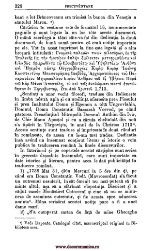 328 PRECUVENTARE
bani a lui Brancoveanu era trimisa la banca din Venetia a
santului Marcu. 4)
Carticica in cestiune este de formatul 16, nenumerotate
paginile sunt legate la un loc tote aceste discursuri.
0 rating, sacrilege a taiat cite -va foi din dedicatia la dour
discursuri, de buna same pentru ca eraii notile importate
pe ele. Tot in acest imprimat la fine este legata, gi o altar
brosura intitulata : CYCOVAXX 7taXati.i..)v Ttvcov pu,ocrelwv, Tfi;
71TaAtx7)4 il4 T7110 iilLETCp7V &7071V 8E)EXTOV ILETC4Cppo-Ogv.ra xcti
iulaf3(64 aptywOlvTa Ti.f) Bo-E(3Eo-Tatcp ;tat `11/Xor&Tcp
xaL ellyER.Ovt rt&crric OUTypoPXazia4 Kupicp Kupicp
KcovaTavTivy MITot66stpap.7to,c Bo.s.P64, 'ApxtepaTEtsionoc, Toi.) CIx-
vtepwtaTO'J 1117po-rroAirou kupiou 'AvOiEkou Tot; flap/
Tou KUp 11.1&vou 'AiTocrai, oT..) xal TOD; etva?(;)!Iao-t vEoo-Ti iTu7r6-
0-rio-ocv iv TEpyoPucrTtcP, i'TEt &ITO Xpto-Toii 1,713.
71
SentinV a unor vechi filosofi, traduse din Italieneste
in limba n6stra apla i cu umilinta afierosite prea Piosului
i prea Inaltatului Domn Egemon a OM Ungrovlahia,
Domnul, Domn Constantin Bassarab Voevod, pe tend
pstorea Preasfintitul Mitropolit Domnul Anthim din Ivir,
de Chir Manu Apostol cu a caruia cheltulala din nod
s'a tiparit in Targoviste, in anul de la Christos 1713".
Aceste sentinte sunt traduse tai imprimate in doua randuri
in romaneste, de aceea nu le-am mai tradus. Dedicatia
ins& avend un insemnat continut literar i istoric o volt."
publica in traducerea romana la finele discursurilor.
In interiorul pe copertele acestei cartis6re Bunt serise
in greceste deosebite insemnari, care aunt importate ea
date istorice si literare, pentru acea le dad publicitatel in
traducere rornana.
1) 1738 Mal 31, (Pim, Mercuri la 5 6re din 4i, pe
cand era Domn Constantin Voda, (Mavrocordat) s'a Rout
un cutremur nesuferit, in cat 6menii nu mai puteau sa tie
minte altul, asa ca a sfarimat clopotnita Bisericei si a
cacjut casele Monastirei Cotroceni tine sa nu se minu-
nem de aseminea cutremur, §i fie acesta spre aducerea
aminte". Mena scrisorei acestei notice pare a fi a unei
dame marl.
2) S'a cumparat cartea de fata de mine Gheorghe
4) Vecii Daponte, Catalogul citat, manuscriptul original in Bi-
llioteca mea.
'Ico4v9
E, '.1(3-11pwv.
ei
to
3i
si
Ii
Si
www.dacoromanica.ro
 
