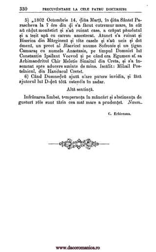 330 PRECUVENTARE LA CELE PATRU DISCURSUR1
5) 1802 Octombrie 14, Pia Marti, in qilla SanteI Pa-
rascheva la 7 bre din di s'a facut cutremur mare, in cal
aft cAdut monAstiri i s'aft ruinat case, a crapat pAmentul
§i a ie§it apa cu catran amestecat. Atunci s'a ruinat tli
Biserica din Margineni qi tote casele §i s'aft ucis qi do!
Omani, un preot al Bisericei anume Sofronie §i un .tigan
Camaraq cu numele Anastasia, pe timpul Domniei lui
Constantin Ipsilant Voevod. 1,i pe and era Egumen sf. sa
Arhimandritul Chir Meletie Sinaitul din Creta, §i s'a in-
semnat spre aducere aminte de mine. Iscalit : Mihail Pos-
telnicul, din Haridacul Crete!.
6) CAnd Dumne;leit ajutA n'are putere invidia, §i frtrA
ajutorul lui D-deft tbta ostenela in zadar.
AIM sentinta.
InfrAnarea limbel, temperanca in mAncari i abstinenta de
gusturi r'ele aunt tAria cea mai mare a prudenteL .Naum_
v@=gCqc-ogkz-
-wW;9--ti
C. Erbiceanu.
www.dacoromanica.ro
 