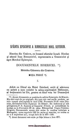 SFANTA EPISCOPIE A RIMNICULUI NOUL SEYERIN,
Biserica din Craiova, cu hramul sfintulut Ierarh Nicolae
si sfintul Than Botezatoriul, supranumita a Ganescului
apoi Metohul Episcopief.
DOCUMENTELE BISERICEI. ")
Metohu Ganescu din Craiova.
NOSIA PREJOI 18).
I.
Adic5, eu Diicul sin Mate Zatrenul, suit' adeverez
cu acestA a mea scris6re la mina nepotamieit Raducanu,
al fratinemieu lui Ilie, pentru ca find vola lui Dumnelet
27) Aceste documente se pastreza fn arhiva Episcopiei de Minnie..
Ele sint copii de pe originale, din care cele mai multe perdute, iar
cele remase sint copiate in anul 1786 Fevruarie 10 de catra Dio-
nisie, Eclisiarhul S -te' Episcopii de Rimnic, din indemnul §i sub
privigherea P. S. Episcop al timpului Filaret, $i autentificate in
acelaqi an la Fevruarie 29 de catra Mitropolitul Ungro-Valahiei
Grigorie. Documentele aceste sint cerise in condica intitulata a
Metoa§elor, carea cuprinde 520 foi scrise qi nescrise, iar acelea ce
au a fi reproduse aici, ocupa foile de la 497-508.
78) Acest document este scris pe fa.taintaia a fowl 497.
si
gi
www.dacoromanica.ro
 