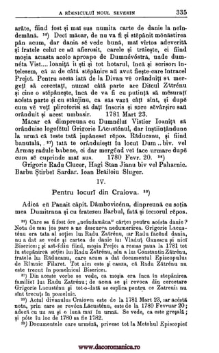A RNNICULUI NOUL SEVERIN 335
arate, fiind fost mat sus numita carte de danie la nein-
demana. 56) Deci maear, de nu va fi i stepanit monastirea
pan acum, dar dania se vede buna, mai virtos adeverita
§i fratele celul ce alt afierusit, carele traie§ite, ci fiind
mo§ia aciasta acolo aproape de Dumnevostra, uncle dum-
neta Vist.... Ioanita h §ti si tot hotarul, Inca scrison in-
telesem, ca al de cad, stepanire all avat fiestecare Intracel
Prejoi. Pentru aceia iatit de la Divan ye oranduiti sa mer-
geti sa cereetaV, numat cats, parte are Diicul Zatrenu
§i tine o stepaneste, Inca de va fi cu pntintfi sa mesuratT
acesta parte si cu stanjinu, ca sas van eaV sint, dupe
cum ye veti pliroforisi sa, dati Inscris gi spre seyarsire
oranduit acest umbasir. 1781 Mart 23.
Macar eft dimpreuna cu Dumn4lui Vistier Ioanica sit
oranduise logofetul Grigorie Lacustenul, dar intiintandune
la urma, eil, leste tata jupanesei repos. Raducanu, fiind
banuIala, .37) lath to oranduie§ti In locul Dum biv. vel
Armas radule babene, ci dar mergend vel face urmare, dupe
cum se cuprinde mai sus. 1780 Fevr. 20. 88)
Grigorie Radu Clucer, Hagi Stan Jianu biv vel Paharnic.
Barba tirbei Sardar. loan Brailoiu Sluger.
IV.
Pentru locuri din Craiova, 89)
Adica en Panait capit. Dambovicenu, dimpreuna cu sotia
mea Dumitrana cu frateseu Barbul, fat% ci feciorul repos.
39 Care &a fi fost ore neindamana" cartel pentru acesta danie ?
.Nota de mai jos pare a ne descurea nedumerirea. Grigorie Lacus-
tenu era tata at sotiel lui Radu Zatrenu, tar Radu facend dania,
nu a dat se vede §i cartea de danie lui Vladut Ganescu nici
Bisericei ; §i ast-feliu fiind, mo0a Prejoi a remas pana la 1781 tot
in stepanirea sotiei lui Radu Zatrenu, seu a lui Constantin Zatrenu,
fratele lui Raducanu, care acum a dat documental Episcopuluf
de Rimnic Filaret. Tot aim este §i cauza, ca Radu Zatrenu nu
este trecut in pomelnicul Bisericei.
81) Din aceste vorbe se vede, ca mo§ia era Inca in stepanirea
familiei lui Radu Zatrenu ; de aceia se §i revoca din cercetare
Grigorie Lacustenu §i tot-o-data se esplica pentru ce Zatrenii nu
sint trecuti in pomelnic.
as) Actul divanului Craiovei este de la 1781 Mart 23, iar acesta
nota, prin care se revoca Lacustenu, este de la 1780 Fevruar 20;
adea, cu un an 0 o lima mai in urma. Se vede, ca este grepla ;
i 'Ate in be de 1780 sa fie 1782.
39) Documentele care urmezd, privesc tot Ia Metohul Episcopiet
si
si
sad
ti
si
gi
si
si
si
www.dacoromanica.ro
 