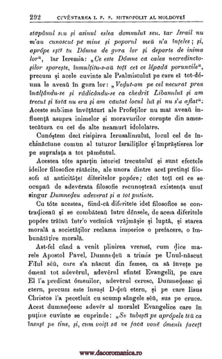 292 CUVENTAREA T. P. S. M[TROPOL1T AL MOLDOVEY
stapanul scu ysi asinul eslea domnulut sett. car Israil nu
m'au cunoscut pe mine poporul mea n' a "inteles ;
aprdpe 6,3tr to Domne de aura for si departe de inima
for ", car Ieremia: Ge este Dthnne ca calea neeredincto-
filor spore,cte, inmulritu-s-au to(i cei ce lepadei poruncile",
precum i acele cuvinte ale Pealmistului pe care el tot-de-
una le aveatt in gura for: Vedut-am pe cel necurat prea
inaltandu-se radicandu-se ca ehedrif Libanului am
trecut iatd nu era am cdutat locul lug si nu s'a aflat":.
Aceste sub:ime invetaturi ale Profetilor nu mai aveati. in-
fluentA asupra inimelor moravurilor corupte din ames-
tecatura en eel de alte neamurl idololatre.
CunOstern deci risipirea Ierusalimulul, locul eel de in-
chinaciune comun al tuturor Israilitilor siimprastierea for
pe suprafata a tot pamentul.
Acestea tote apartin istoriel trecutului si sunt efectele
ideilor filosofice rAtacite, ale unora dintre acel pretinsi filo-
sofi al anticitiitet diferitelor pop6re; cad tots: eel ce se-
ocupaii. de adeverata filosofie reeunostearr existenta unul
singur Dumnedeu adeverat a tot putinte.
Cu tote acestea, fiind-ca diferitele idel filosofice se con-
traqiceati $i se combateail intre densele, de aceta diferitele
pop6re triliatt intr'o vecinica vrajmasie lupta, starea
morala a societatilor reclama imuerios o prefacers, o irn-
bunkAtire morala.
Ast-fel eand a venit plinirea vrentel, eum ;lice ma-
rele Apostol Pavel, Dumnecjett a trimis pe Unul-naseut
Elul set), care s'a naseut din femee, ca sa, invete pe
6meni tot adeverul, adeverul sfintei Evangelic, pe care
El Fa. predicat Onienilor, adeverul ceresc, Dunmecleese
etern, precum este insusi D -c ett etern, ai pe care lisus
Christos l'a pecetluit cu stump sangele sett, sus pe truce.
Acest dumne;leesc adever al moralel Evangelice care in
putine cuvinte se cuprinde: Se iubesti pe apr6pele to rt ca
insug pe tine, cum void sd Ye facet voue omenii faceft
ci A
si
si si
si
A
si
9i
si si
9i
www.dacoromanica.ro
 