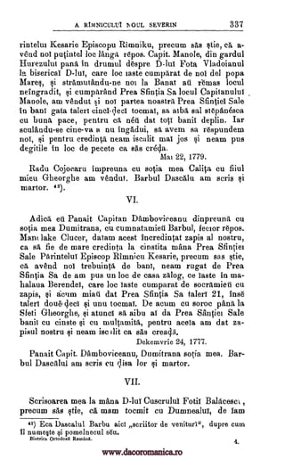 A RIMNICULIA AOUL SEVERIN 337
rintehn Kesarie Episcopu Rimniku, precum sae stie, 0, a-
vend not putintel be langa repos. Capit. Manole, din gardul
Hurezulut pana in drumul despre Fota Vladoianul
la bisericai D-luT, care loc taste cumparat de nol del popa
Mares, si strammandu-ne not la Banat aii lemas local
neingradit, cumparand Prea Sfintia Sa local Capitanulut
Manole, am vendut si not partea noastra Prea Sfintiel Sale
in bant gata talert cincI. lees tocroaT, sa atba, sal st6pan6sea
cu buna pace, pentru ca mitt dat tots banii deplin. Tar
sculandu-se cine-va a nu ingadui, sa avem sa respundem
not, pentru credinta neam mat jos si neam pus
degitile in loc de pecete ca sas cr4da.
Mai 22, 1779.
Radu Cojocaru impreuna cu sotia mea Calita cu fiiul
mien Gheorghe am vendut. Barbul Dascalu am scris
martor. 43).
VI.
Adica eil. Panait Capitan Damboviceanu dinpreuna cu
sotia mea Dumitrana, cu cumnatamieti Barbul, lector repos.
Man lake Clucer, datam acest incredintat zapis al nostru,
ca sa, fie de mare credinta la cinstita walla Prea Sfintiet
Sale Parintelui Episcop Rimnicu Kesarie, precum sas stie,
ca, avend nol trebuinta de bant, neam rugat de Prea
Sfintia Sa de am pus un loc de casa zalog, ce Taste in ma-
halaua Berendei, care be Taste cumparat de socramieti cu
zapis, acum miati dat Prea Sfintia Sa take 21, Inse
talert doue-deci si unu tocmai. De mum cu soroc pana la
Sfeti Gheorghe, ti atunci sa aibu at da Prea Santiel Sale
banii cu cinste cu multa,mita, pentru acela am dat za-
pisul nostru neam isc slit ca sas crea46.
Dekemvrie 24, 1777.
Panait Capit. Damboviceanu, Dumitrana sotia, mea. Bar -
bul am scris cu ;Lisa for martor.
VII.
Scrisoarea mea la mana D-luT Cuscrulul Fotif Balacescl ,
precum sas stie, ca mam tocmit cu Dual/main'', de lam
43) Eca Dascalul Barbu aicl scriitor de veniturl", dupre cum
it numeste pomelnecul sea.
Biserica Ortodoxa Romani.
4.
D-lut
isenlit
Qi
$i
Dascalul
si
el
si
si
si
3I
www.dacoromanica.ro
 