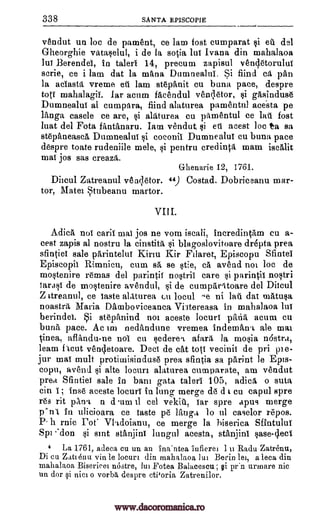 338 SANTA EPISCOPIE
vendut un Joe de pament, ce lam fost cumparat si eil del
Gheorghie vataselul, i de la so0a but Ivana din mahalaoa
lui Berendet, in talerl 14, precum zapisul vencletorulut
scrie, ce i lam dat la mans Dumnealui. Si find ca pan
la aciasta vreme eil lam stepanit cu buna pace, despre
toff mahalagii. Jar acum facendul veOetor, $i gasinduse
Dumnealut al cumpara, find alaturea pamentul acesta pe
langa casele ce are, si alaturea cu pamentul ce lau fost
luat del Fota fantanaru. Iam vendut, vi ett acest Joe to sa
stepaneasca Dumnealut si coconil Dumnealut cu buna pace
despre toate rudeniile mele, si pentru credinta main iscalit
mat jos sas creazii.
Ghenarie 12, 1761.
Ditcul Zatreanul ven;letor. 44) Costad. Dobriceanu mar-
tor, Matet Stubeanu martor.
VIII.
Adica not calif mat jos ne vom iscali, incredintam cu a-
cest zapis al nostru la cinstita si blagoslovitoare dr6pta prea
sfintiel sale parintelut Kirin Kir Filaret, Episcopu Sfintei
Episcopit Rimnicu, cum sa se stie, ca avend not loc de
mostenire remas del parintit nostril care si parintit nostri
tarast de mostenire avendul, si de cumparitoare del Ditcul
Z ttreanul, ce taste alaturea cu locul ^e ni mail dat matusa
noastra Maria Damboviceanca Vi3tereasa in mahalaoa but
berindet. Si stepanind not aceste locurt papa acum cu
bunit pace. Ac int nedandune vremea indeman.t ale mat
.cinea, aflandu-ne not cu sederert afara la mosia nOstra,
learn flout vencletoare. Deci de cat tote vecinit de pri pie-
jur mat mull protimisinduse prea sfintia sa print le Epts-
copu, avend si alte locurt alaturea cutnparate, am veudut
prea Sfintiei sale in barn gala talert 105, adica o suta
cin I; ins6 aceste locurt in lung merge de d t cu capul spre
res lit pAna n d um 11 eel vekill, tar spre apu9 merge
p'sn't in ulicioara ce Taste pe lamp lo ul caselor repos.
P. h rnic Pot' VI.tdoianu, ce merge la hiserica Sfintulut
Sim 'don si slut stanjint lungul acesta, stanjint case -cleci
4 La 1761, adeca cu un an ina'ntea infierei 1 ii Radu Zatrenu,
Di cu Zutienu vin be locum din mahalaoa lui Berin lei, a been din
mahalaoa Biserieei mistre, hn Fotea Balacescu; §i pr'n urmare nic
un dor i nici o vorba despre etioria Zatrenilor.
www.dacoromanica.ro
 