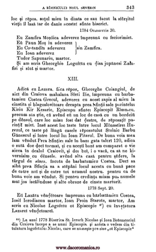 A RININICULU1 NOUL SEVERIN 343
loc si repos. sotul mieu in diiata ce sau facut la sfersitul
vietil it lash tar de danie acestet sfinte biseriet.
1784 Octomvrie 30.
Eu Zamfira Mos6ica adeverez imprenna cu feciorimiet.
Eli Nun Mos iu adeverez
Eu Co,:tandin adeverez `sin Zamfira.
Eu Ioan adeverez
Tudor Sapunarin, martor.
Si am scris Gheorghie Logofetu cu disc jupanesi Z
firi si sint si martor.
XIII.
Adica en Lazara, fi;ca repos. Gheorghe Coiangiul, de
aid din Craiova mahalaoa Sfeti Die, impreuna cu barba-
tamieu Costea G-recul, adeverez cu acest zapis al mien la
cinstita si blagoslovitoare dreapta prea Sfintii sale parintehn
Kirin Kir Kesarie, Episcopu sfintei Episcopil Riron.cu,
precum sAs stie, eh avend eii un loc de cash cu un bordeiti
pe densul, care loe mian fost dat qestre, de reposatii pa-
rintil miei. Inse acest loc taste intre locul Monastirei Hu-
rezul, ce taste pe laugh case]e i eposatului Stolnic Barbu
Ganescul si intre locul lui Joan Pitarul. De buna voia mea
lam vendut Prea Sfintiei sale in barn gata taleri 120, adica
o sutit doe (Jed toemat, si en acesti haul am cumparat o vie
aicea in dealt]] Craiovii, si dot bob i o vaca, ca sa ne ki-
vernisim cu densele, avend alta casa pentru sedere, la
targul de a-fara. facuta de barbatamieu Costea. Deci sa
aiba prea Sfintia sa a stepAni locul acesta cu buna pace
de catre not si de catre tot neamul nostru. pentru ca de
buna voie am vendut. Si pentru credinta miam pus numele
mat jos iscalinduse si alte obraze de cinste marturii.
1778 Sept. 20.
En Lazara venqetoare impreuna cu barbathmieu Costea,
Iosif Ierodiacon martor, Ioan Proin Starote, martor, Am
scris eu Nicolae Logofetu ot Episcopie 61) cu in'etatura
Lazard venqetoarel.
51) La anul 1778 Biserica St. Ierarh Nicolae si Than Botezatoriul
din Craiova incepe a se numi Episcopia, §i acesta o vedem din ti-
tulatura logofetului Nicola], care se nuinqte pre sine ot Episcopie"
www.dacoromanica.ro
 