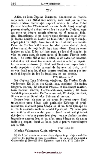 344 SANTA EPISCOPIE
XIV.
Adica eu Than Capitan Maldescu, dimpreung cu Florica
sotia mea, i cu Mihai fiiul nostru, care mai jos ne vom
Datam incredintat zapisul nostru la mama Diu!
paharn. Nicolae Valcanescul, ca sal fie de bung, credint5,
precum sits stie, ca avend nol un loc de cask in Craiova, care
loc Taste p6 despre resarit alaturea cu al cocoanei B
Briltasiancal, p6 despre apus alaturea cu al Zlitei,
i despre amiaqa-cli alaturi cu Than Pitar. i despre miacla-
napte pang, in ulita. Lam tocmit cu D-lui maT sus numitu
Paharnic Nicolae Valcanescu in taleri patru clecT si cineT,
si bank miati dat tots deplin in n Ana nostril. Deci de acum
inainte sa aiba D-lui asi face casa p6 be $i al stepani in
v6ci en buna pace, de catre mine si de catre Florica sotia
mea, i de catre Mihai fiiul nostru, si de catre tot neamul,
avendul si eti acest loc cunaparat, care iam dat zapisul
lin de cumparatoare. i cAnd sail facut acest zapis fostau
multi negutatori si alti oamenl de isprava marturii, carit
se vor iscali mai jos, si not pentru credinta neam pus nu-
mele degetile in loc de iscalitura ca sas cread,a.
1779 Ghenarie 15.
Eti Capitan Ioan Malgescu vencletor, Eu Florica Capit.
venchtoare, Eu Mihai sin Capit. loan, vencletor, Eti Badea
Stegara, martor, Eft Stancul Pascu... of Mlecanesti martor,
Ioan Bacanul martor, Cartea Mtasaru, martor, En Joan
Vataf de pitarl, martor, Eu Zoita martora, Eu Anita, martora,
Si am scris cu Dumitrake Poinaru martor.
Pentru local de case ce s6 arata intra,cest zapis find
trebuinclos prea Sfintil sale parintelni Episcop si proti-
misinduse mai mult prea Sfintia sa al lua fiind aproape de
M-rea Ginesculin metohul sfintei Episcopii, 52) miam pri-
mit ROA banii ce am dat pentru local casei, cat taleri
doe gee! trei bark' patru ;loci si opt, ce am cheltuit pentru
ingradirea acestul loc, ci sa aiba prea Sfintia sa de acum
inainte a stepani local cu bunk pace Si pentru incredintare
am iscalit.
1779 Iulie 30.
Nicolae Valcanescu Capit. adeverez.
52) Cu kipul ace6ta uoi avem ()data sigura in privinta numirilor
Bisericel St. Nicola] si loan Botezatoriul; ca ea adeca s'a numit a
Ganesculut Metohul S -tei Episcopii Inca de la 1779 Iulie 30.
iscali.
ila-
sical si
si
si
si
si
si
ysi
www.dacoromanica.ro
 