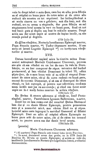 346 SANTA EP1SCOPIE
voie in drept taleri o Butt), cjece, care loc sr aiba prea Santia
sa at stepani cu buna pace de catre mine si de eatre alte
rudenii ale noastre cu tot coprinsul. Iar IntrunplAnduse a
se scula cineva en vre o gkleiava, sail din fratt, sail din
rudenii, nor avena a respunde, dar prea Sfintia sa sal
stepaneasea loeul acesta in veei en bunk pace, find ca, not
toti bunt gata si deplin am luat in mainile noastre. Drept
aceia am dat acest zapis al nostru de insine iscalit, ca sits
creada puind si degitile.
1779 Iu lie 24.
En 'ilea vencletor, Nectarie lerodiaconu Episcopii martor,
Popa Stanciu martor, 56) Tudor Skpunarti martor, Si am
sells eti istrati Logofet Episcopii 7) cu invetatura vene,e-
torilor si martor.
XVII.
Datam ineredintat zapisul mien la cinstita mana Dum-
neaiel matuproiI Mariuth Cotofeancai Cluceresii, precum
sas stie ea am vendut en un ]oc de cast. in vale in Doro-
bantie, ce an fost cumparat de repos. tatamieu del barbul
portarescul, si lam vesndut Dumneaei in taleri 70, adick
sdpte-clect, de a men buna voie si sa aiba al stepani Dum-
neaei de eatre mine, cat si de catre rudenii cu bunk pace,
coconi de coconii Dumneaei, si sa am al descoperi de .eatre
ee lau cutrupit, si pentru mat adeverata credinta
roam isealit mai jos ca sas ereada cand am facut acest
zapis au fo,t multi boien martoi la acesta verOare.
1784 Julie 17.
En tefan S, otescu adeverez si vende or, Iosif Proto-
singhel, martor, Panteleimon Igumen Sadoveanu, martor.
Acest loc ce lam cump irat del numitul tefan Saotescul
lam dat si en danie Sflntei Episcopii, pentru pomenirea
mea si a nem-null-1i mitt', mai vartos fiind ea si repos.
buieriul mien taste ingropat I t metohul Ganescul al Sfintei
Episcopii. Deci sa aiba al st6pani sffinta Episcopie cu
buna pace atilt de catre mine, cat si de eatre tot nearnul
ca pentru acem am dat danie acesta.
1784 Julie 23.
(pecetia)
Maria Cotofeanca Cluiceresa adeverez.
6'1 tii martorul Popa Staueiu este trecut intre iereil Bisericei.
5'1 In acest document avem doe probe, ca la 1779 Iunie 24
Biserica St. Nioolai se numia Episcopia ; §i acesta se vede din
iscaliturile leodiaconului Nectarie si a Logofetului Istrati, seriitoriul
documentulm.
rezasii,
local
an
; >li
mien,
www.dacoromanica.ro
 