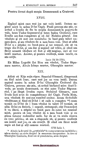 A RIvINICULLI NOUL SEVER1N 347
Pentru livezi dupes mosia Domneasca a Craiovei.
XVIII.
Zapisul mien care mai jos me voiii iscali. Datam za-
pisul mien la mana D -Iut Capit. Predi precum sas stie, ca
avend o livadie de fin in mosiia domneascA la popova de
vale, intre Tudor Sapunarul si intre badea Croitorul, care
livadie am fost cumpArato si eti del Nedelco pitarul. Am
venduto si eii mai sus numitulut in bani gata taleti un-
spre-4ece, si am venduto de a mea buna voie. Deci sa albA
D-lui a o stepani cu bunk pace si tot neamul, cat se va
trage din D-lui, si am dat si zapisul eel vekiu, si cand am
fAcut aceastA venture fost si alai megiast, cari se vor
iscali martori. Anume, si pentru credinta, mam iscalit, ca
sas
Iunie 24 let 176-1.
Eu Mihai Logofet Zet Bica am vendut, Tudor SApu-
naru martor, Alexie lzbasa martor, Gheorghie martor.
XIX.
Adica eft Kita sotia repos. Stanciul Olteanul, dimpreunA
cu fiiul mien loan, care mai jos ne vom iscali. Datam
zapisul nostru la mann, Dim Gheorgbie Croitorul din
Craiova, precum sas stie, CA avend barbatul mieu doae li-
vede, pe mosia domneasca, ce slut intre Tudor Sapuna-
riul, i pe langA livedea repos. Stolnicul G-Anescu, care
livede lean avut de cumparatoate del Capit. Preda Mota,
una venduta de mai sus numitul croitor. Acum facend.ule
vendetoare si fiind ca D -luI i se cade a e,umpAra 58) mam
tocmit cu D-lui de i learn vendut in taleri 27 tocmai, sá
aiba D-lui cu feciorii, i nepotii, strenepotii, catl Durone4eil
Ii va darui, a st6pitini cu buna pace de catre tot neamul
mien, pentru CA iam vendut de a mea buna voie gi cu
stirea tuturor rudeniilor mele. Iar de se va scula cineva
cu vreo pricina, sa am a respunde eu, si pentru credinta
am iscalit mai jos, ca sas creaclii. i and am facut a,cest
zapis ate fost si alti oamem martori.
1776 Iulie 1.
8 Al usie la dreptul de protimisis" in cumpiratoa.rea imobilel or ;
adeca streinn nu aveu dreptul la asemenea cumparatori iu ore-ce
Gheorghie Croitoriu, fiind om al pamentului, avea dreptul.
at
crecla.
www.dacoromanica.ro
 