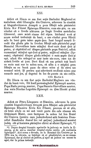 A RbINICULLT EOUL SES,ERIN 349
Adica eit Ilinea ce am fost sotie Barbulul Megherul ot
mahalaua sfeti Glieorghe din Craiova, adeverez la einstita
blagoslovitoarea dreapta a prea SfIntii sale parintelui
Kiriu Kir Filaret Episcopu Rinnnieu, cum sas §tie, ca am
vendut eu o livede alaturea pe linga livedea metohulut
Ganescul, care miati remas del repos. barbatul n eil ii
acum avend trebuinta de bani, o am vendut prea Sfintii
sale in bani gata taleri apte Inse lungul ace§tii li-
ved' din glodu pan in livedea Sfintii sale parintelui popi
Stanciul Skevotilacs Taste stanjini doae cute doae (led §i
patru, capataiul eel despre parintele pupa Staiciul, adica
curmeziul stanjini opt-f,leei patru, rnijlocul stanjini (lip-
se§te), capataiul despre glodu stanjini o suta §apte cieci
opt, afara din crangul ce mai Taste sas cure, care tot de
acestrt livede se tine. Deal fiind ca am primit top banil
ce scrie mai sus in mana mea, sä aiba a o stepani prea
Sfintia sa en buna pace de catre mine F,d de catre tot
neamul mien. Si pentru mai adeverata credinta miam pus
numele mai jos, §i degetul in loc de pecete ca sas creqa.
1781 Marge 2.
Eu Ilinea ce am fost sotie Barbulul Megheru am ven-
dut de buna voie, Ea Iosif protosinghelul Episcopii martor,
Popa Radu protop, martor, Popa Stanciu Skevofilacs martor,
Am scris Nicolae Logofetu Episcopii cu gisa Ilincai §i sint
martor.
X X I I.
Adica eu Petru Limpescu ot Sinanicu, adeverez la prea
cinstita blagos]ovitoare dreapta prea Sfintiei sale parintelui
Episcopu Rirunicu Kiriu Kir Filaret, precum sa se §tie,
ca intre altele ce mi sa11 venit parte din cele remase ale
fratinimeil Matei, care incaptise la mana lul Ion Rowl
din Craiova (pentru care judecandume atat inaintea Dum-
neluf Zamfirake Jianul biv vel Iii;at(rar) judecatorul acestul
judet, cat §i inaintea parintilor clirici ai sfintei Episcopii, 61)
61) Dupre dreptul bizantin apelurile in judecati se facet]. la E-
piscop, qi de aici a resultat dreptul evului inectiu de audientia
episcopali". AidT avem o dovada, ca la Romanii din Craiova pe la
1784 era in obiceiu, se intelege ca al pdmentului, ca nu numai
Episcopul, dar qi clericii sä judece, apoi sa judece nu nuinal in
apel, dar in prima instantg.
si
deci.
ski
XXI.
Qi
ti
1i
www.dacoromanica.ro
 