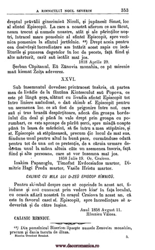 A RIMNICULU1 NOUL SEVERIN 353
dreptul pravalii ginerimieii Nicoli, $i jupanesil Simei, loc
at sfintel Episcopii. La care a noastra, afierom ce am facut,
neam trecut si numele noastre, atat tai ale parintilor nos-
tri, intracel mare pomelnic al sfintel Episcopii, spre veci-
nica pomenire la sfintul jertfelnic. 66) Drept aceia pentru
cea deseversit incredintare am intarit acest zapis en isca-
liturile si punerea degetelor in loc de pecete, fat& fiind si
alte marturiI, caril sail iscalit mai jos.
1818 Aprilie 29.
erban Capitanul, Eli Za'novia monahia, ce pe mirenie
matt kiemat Zoita, adeverez.
XXVI.
Sub insemnatul dovedesc printracest inskris, ca partea
mea de livadie de la fantana Kintescului sail Popova, ce
este p6 Ianga sop., alaturI cu livadia sfintel Episcopil tot
intro liniere amindoae, o dal skimb sf. Episcopil pentru
un asemenea loc, ce al fost de prigonire intro nol, care
awl F,li tras brazda, despartitoare, adeca, din groapa borde-
iului din deal tai pana in vale drept prin groapa cu po-
rumbari, ce este aproape de parati serci, spre mia0-noapte
pant in leasa de maracinI, sa fie intru a mea stepanire, si
at. Episcopie sa, stepaneasca, precum clic locul de mat sus,
fiindune unul pentru altul in buna pace, curmanduse odata,
pentru tot de una on ce pretentie, de a caruia urmare de-
ddram unul la mana altuia cite un asemenea inscris, fata
fiind si alte persoane, care s6 vor Insemna mai jos.
1858 Julie 19. Or. Craiova.
Ioakim Papazoglu, Timoftei Evdocsiados martor, Di-
mitrie Hagi Preda, martor, Vasile Hristu martor.
CALINIC CU MILA LU1 D -ZEU EPISCOP RIMNICU.
Pentru ski mbul despre care se coprinde in acest act, fi-
indune si no6 cunoscut prin vedere kiar in fata locului,
cu ocasia afliril noastra in orasul Craiova in acest an, ca,
este in favorul easel' sf. Episcopii, spre incredintare se a-
devereza si de catre insine.
Anal 1858 Avgust 11.
_Rimnicu Valcea,
CALINIC RIMNICU.
--.------.L.,----,1==--
63) Din pomelnicul Bisericei lipse§te numele Zenoviei monahiei,
precum §i dania facuta de dinsa.
Biserica Ortodoxa Ronsaag. 5.
www.dacoromanica.ro
 