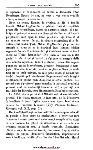 MIHAIL COGALNICEANU 355
si experientl in conducerea cu succes a destinelor 'Fere'
Romanesti. Epoca de aur, pe care o vor canta seculile
vit6re, a trecut la eternitate !
Boer de neam, Roman de origins, $i din o familie
literata, Mihail Cogalnicenu a parasit Inca din copilarie
pretentiile nejustificate, basate pe nastere si sange, si a im-
bratosat principiile marl ale Europel civilisate : ca 6menil
pe pament sunt egali In totul, si ca diferinta intre el sa
nu se caute aturea, de cat in virtute cetatanesca si in de-
votamentul pentru Tara. Mihail Cogalnicenu s'a primit in-
structia si educatia sa in betrenul Iasi, leganul ideilor
regenerat6re ale Romanismului si Vestala ce conserva focul
sacru al Unirel Romanilor. Din tinereta Inca s'a aratat
genial in ale cartel si hotarit In a'si pune cu energie ideile
sale noul In aplicatie. In Ora a studiat cartea cats se pro-
punea pe atunci In romaneste, greceste, frantuzeste si nem-
taste. Educatia fiilor de boeri cu mijloce se facea pe acele
timpuri in roll private, numite pensionate, si numal mai
taribil, dupe timpul introducerei Regulamentulut s'a Incep'ut
invetamentul public prin Academil si scole publice. Di-
rectoril cum si profesorit pensionatelor, la inceputul secululul
present, erail eel mai multi francesi eruditi, expatriati pen-
tru ideile for liberale, eraa din generatia Revolutiel francese.
La 1832 gasim pe tenerul Mihail Cogalnicenu obtinend
premiul I la limbo, francesa in Institutul de la Miroslava
(o localitate in jurul Iasilor spre apus). Acest Institut era
condus de francesul Lincourt (Yell Theodor Codrescu,
Uricarul vol. XII, pag. 52).
Dupe ce Mihail Cogalnicenu a dovedit contemporanilor 861
ca posed& o doss mare de inteleginta si o activitate milt
in munca literal* precum si o eloquenta esceptionala ; dupe
ce din tinerete 1-a placut cu deosebire a se deda la cu-
n6sterea neamului sea, la istoria trecutului Romanilor,
uitata apr6pe in seculul trecut, din causa imprejurarilor
vitrige, pe timpul dominarel fanariotilor, imprumutand
acesta inclinare nobila char din sinul families sale. Mosul
www.dacoromanica.ro
 