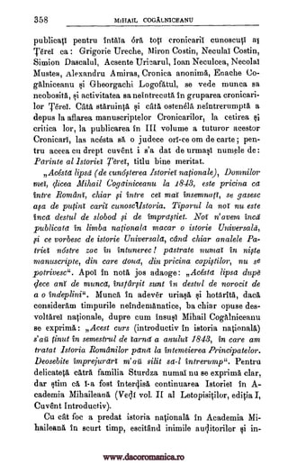 358 MiHAIL COGALNICEANU
publicati pentru 4t-1th% bra toti cronicarii cunoscutl ai
Pre'. ca : Grigorie Ureche, Miron Costin, Neculal Costin,
Simion Dascalul, Acsente Urinrul, Joan Neculcea, NecolaI
Mustea, Alexandra Amiras, Cronica anonima, Enache
gAlniceanu Gheorgachi Logoatul, se vede munca sa
neobosita, activitatea sa neintrecuta in gruparea cronicari-
lor Terei. Cats starninta si eats ostenelh neintrerumptA a
depus la aflarea manuscriptelor Cronicarilor, la cetirea
critica lor, la publicarea in III volume a tuturor acestor
Cronicarl, las acesta sa o judece orl-ce om de carte ; pen-
tru aceea en drept cuvent i s'a dat de urmasi numele de :
Parinte al istoriet Terei, titlu bine meritat.
71
Acesta lipsd (de cun6flerea Istoriel nationale), Domnilor
met, clicea Mihail Cogainiceanu la 1843, este pricina ca
intre Romani, chiar intre cet mat insemnatt, se gasesc
avt de putint carat cunoscllstoria. Tiparul la not nu este
Inca destul de slobod ,si de impraftiet. Not n' avem incs
publicata in limbs nationals macar o istorie Universals,
,si ce vorbesc de istorie Universals, cdnd chiar analele Pa-
triet nostre zac in intunerec ! pastrate numat in nipe
manuscripte, din care cloud, din pricina capistilor, nu se
potrivesc". Apol in nota jos adaoge : Avesta lipsa dupe
clece ant de munca, insfetroit sent in destul de norocit de
a o indeplini". Munch In adever uriasa i hotArita, data,
consideram timpurile neindemAnatice, ba chiar opuse des-
voltArei nationale, dupre cum insusI Mihail Cogalniceanu
se exprimA : Acest curs (introduetiv in istoria nationals)
s'au tinut in semestrul de lama' a anulut 1843, in care am
tratat Istoria. Rornanilor pawl la intemeierea Principatelor.
Deosebite imprejurart m'au silit sa-1 intrerump". Pentru
delicatetA cats familia Sturdza numal nu se exprima clar,
dar stim ca I-a fort intergisA continuarea Istoriei In A-
cademia Mihaileana (Ve4I vol. II al Letopisitilor, editia I,
Cuvent Introductiv).
Cu cat foc a predat istoria nationals in Academia Mi-
haileana In scurt timp, escitand inimile augitorilor si in-
Co-
gi
gi
gi
f i
www.dacoromanica.ro
 