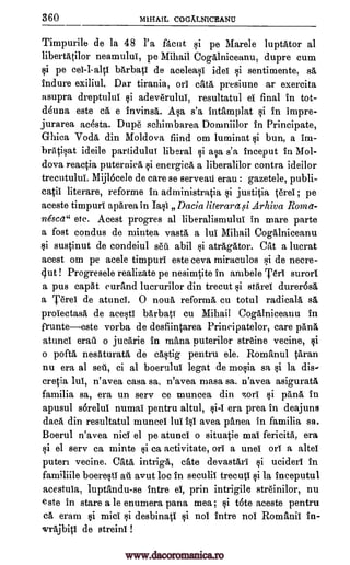 360 'MIHAIL COGiLLNICEANU
Timpurile de la 48 l'a facut qi pe Mare le luptator al
libertatilor neamulul, pe Mihail Cogalniceanu, dupre cum
§i pe ce1-1-a1tI barbati de acelea§1. idel §i sentimente, sit
Endure exiliul. Dar tirania, orl cata presiune ar exercita
asupra dreptulul §i adeveruluT, resultatul el final in tot-
d4una este ca e invinsa. A§a s'a intamplat §i in impre-
jurarea acesta. Dupe schimbarea Doruniilor in Principate,
Ghiea Voda din Moldova fiind om luminat §i bun, a im-
brati§at ideile partidului liberal §i a§a s'a inceput in Mol-
dova reactia puternica §i energicA a liberalilor contra ideilor
trecutuluT. Mij16cele de care se servean erau : gazetele, publi-
catii literare, reforme in administratia §i justitia Orel; pe
aceste timpuri apArea in Ia§1 Dacia literarzt,gi Arhiva Roma-
nescet" etc. Acest progres al liberalismului in mare parte
a fost condus de mintea vast a lull Mihail Cogalniceanu
§i sustinut de condeiul sett abil §i atrAgator. Cat a lucrat
acest om pe acele timpuri este ceva miraculos F,;i de necre-
gut ! Progresele realizate pe nesimtite in ambele Teri surori
a pus capgt curand lucrurilor din trecut §i stareI durer6sa
a Terei de atuncl. 0 noua reform cu totul radicala sa
proIectasa de ace§tI barbati cu Mihail Cogalniceanu in
frunteeste vorba de desfiintarea Principatelor, care pana
atunci eraq o jucarie in mama puterilor streine vecine, §ii
o pofta nesaturata de ca§tig pentru ele. Romanul taran
nu era al sell, ci al boerulut legat de mo§ia sa §i la dis-
cretia lull, n'avea casa sa, n'avea masa sa. n'avea asigurat4
familia sa, era un sery ce muncea din zorl §i pana in
apusul sorelui numal pentru altul, §i-I era prea in deajuns
data din resultatul munceI lull i§1 avea panea, in familia sa.
Boerul n'avea niel el pe atunci o situatie mall fericita, era
§i el sery ea minte §i ca activitate, on a unel oil a altel
puten vecine. Cats intriga, eke devastarI §i uciderI in
familiile boere§ti au avut be in seculii trecuti §i la inceputul
acestuia, luptandu-se intre el, prin intrigile streinilor, nu
este in stare a le enumera pana mea ; §i t6te aceste pentru
ca. eram §i mid §i desbinatl §i nol intre nol Romanii in-
wr6jbitl de streini !
www.dacoromanica.ro
 