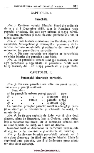IMBUNATATIREA STARET CLERULL1 MIREAN 371
CAPITOLUL I.
Parochiile.
Art. .r. Conform votulul SantuluT Sinod din sedintele
de la 7 si 8 Decembre 1888, sunt in Romania 3,031
parochil ortodoxe, din call 297 urbane si 2,734 rurale.
Numerul, numirea si locul fie-care parochil se arata in
tabela anexata.
.Art. 2. Tote bisericele ortodoxe din Romania, afara de
catedralele Mitropoliilor si Episcopiilor, precum si de bi-
sericile de *prin monastirile si schiturile de monachi si
monache, fac parte dintr'o parochie.
Art. 3. Fie-care parochie are biserica el parochiala ;
cele-lalte biserici din parochie sunt filiale.
Art. 4. In parochiile urbane sunt 596 bisericT, din carT
297 parochiale si 299 filiale; in parochiile rurale sunt
6,165 bisericT, din LarT 2,734 parochiale si 3,431 filiale.
CAP1TOLUL II.
Personalul bisericesc parochial.
Art. 5. Fie care parochie are cate un preot paroch,
iar unele si preotT ajutatort.
Sunt dar:
a) In parochiile urbane preoti parocht 297;
6) , ajutaton 309 ;
rurale parocht 2,734
d) , 3 ajutatorT 1,343.
La numerul preo0or parochi rurall se adauga si preo-
it pe la manastirile si schiturile de maid, in
nurner de 54.
Art. 6. In fiecare capitala de judet vor fi cate dour
diaconi, afara de Bucuresti, IasT si Craiova, unde trebu-
inta a reclamat mat multi; iar in comunele urbane, carT
nu sunt capitale de judet, va fi cate un diacon.
Numerul total al diaconilor in parochiile urbane este
de 123; iar pe la monastirile si schiturile de maid 19.
Art. 7. La fie-care biserica parochiale urbana vor fi
caw dour cantaretT; iar fiind mat multe biserici Hale in
cuprinsul unet parochit, vor fi si de fie-care preot ajuta-
tor cate dout cantaretT.
)
servitor!
www.dacoromanica.ro
 