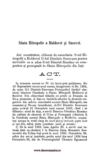 Santa Mitropolie a Moldovei §i Sucevet
Act constatator, eliberat de cancelaria Mi-
tropoliT a Moldova' D-10 Dimitrie Sucevanu pentru
serviciile ce a adus S-tee Biserid Romane ca com-
positor si protopsalt in Santa Mitropolie din last
C
In urmarea cererei ce Ni s'a facut prin petitiunea, din
10 Septembrie trecut anul curent, inregiptrata la No. 1264,
de catra D-1. Dimitrie Sucevanu Protopsaltul (intaiul can -
tare° bisericei Catedrale a Santee Mitropolii Moldovei
Sucevei, Noi, observand titlurile en actele ce Domnia sa
Ne-a presentat, si fata cu lucrarile aflatare in dosarele res-
pective din arhiva cancelariet acestei Sante Mitropolii, am
constatat i Ne-am incredintat, ea D-1 Dimitrie Sucevanu
pana a-AA-41 31 Octombrie anul curent 1890, (And i se
eliberez.1 actul de fata, a servit Bisericei Ortodoxa Rornane
(in calitate de canteret al II-lea §i Protopsalt (cantaret I)
la Catedrala acestei Sante Mitropolii a Moldovei, consta-
tati acuma in total) timp de cina-cled treI ant, fapte lung
opt clile, adica peste jumittate secol, si anume:
1) De la anul 1833, luna Aprilie 23, a servit ma! in-
tamsi data ca cantaret I la Biserica fostei. Monastiri Bar-
novschi din Urbea Iasi paril la anul 1836, Octombrie 26,
adica doe ani i jumatate, proba actul din anti] 1836 luna
Octombrie 26, dat de Protosinghelul Chesarie Egumenul
S-teT
,si
i
si
www.dacoromanica.ro
 