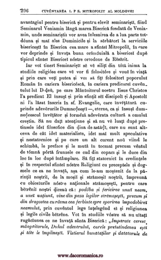 .296 CUVENTAREA I. P S. MITROPOLIT AL MOLDOVEI
avantagiul pentru pentru elevil seminaristi, find
Serninarul. Veniamin 1anga marea Biserica fondata, de Venia-
min, unde seminaristir vor avea inlesnirea de a lua parte tot-
deuna gi mai ales Duminicile *i la serbAtori la serviciile
bisericesti in Biserica cea mare a sfintei Mitropolil, in eare
vor deprinde invata buna oranduiala a bisericel dupe
tipicul sante Bisericel n6stre ortodoxe de Resarit.
lar vol tineri Seminarist se ye siliti din OM inima la
studiile religiose care ye vor fi folositore i voue in viata
prin care yeti putea you s fiti folositorl poporului
Roman in cariera bisericescA, in cariera predicarel cuven_
tulul lui pe care Mantuitorul nostru Iisus Christos
l'a predicat El insusi gi prin sfintil sei discipoll qi Apostoli
ni l'a lasat inscris in sf. Evangelic, care invetatura, cu-
prinde adeverurile Dumneqeesti eterne, ca insu*i dum-
neileescul invetator foruaka adeverata culture a omulul.
crestin. SA nu datl atentiune i sa, nu ye 'nap dupe pre-
tinsele idei filosofice din diva de astagl, care nu aunt alt-
ceva de cat idei materialists, idei mai mult speculative
i nestatornice Iii pe care un alt curent noir viind le
schinaba, le preface si le mute in tocmal precum ventul
de teanna porta frunzele ce cad din copacr si le duce din
loc in loc dupe intamplare. statornici in credintele
tai in respectul sfintei ndstre Religiuni cu preceptele *i dog-
raele ce ea ne invata, asa cum le-am mostenit de la pa-
rintii nostril, de la mo*ii i stramosii nostril, impreuna
(.0 obiceiurile n6stt e nationale stramosestI, pentru care
betrenii no*tri qiceatl. : podoba fericirea unui neam,
a vnei natiuni, vine din paza legilor stremo0e0ti, precum 0i
din dragostea cu ravna cea ferbintespre sporirea impodobirei
neamului, prin cuventul lege iatelegend el i religiunea
i legile civile betrene. Vol in studiile v6stre sa nu uitatl
rugaclunea ce ne invata santa Biserica : Impetrate ceresc,
mangaitorule, Duhul adev8rulut, carele pretutindenea e0a
ssi tote le impline0ti. Vistierul bunatatilor datatorule de
biserica
$i
D-dea,
SA fill
,qi
9i
9i
ei
si
9i
pi
www.dacoromanica.ro
 