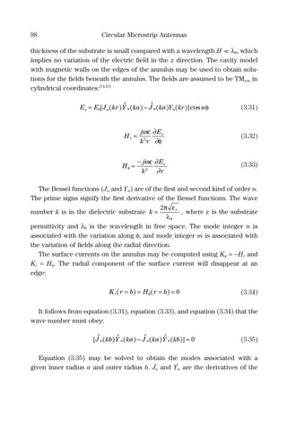 98 Circular Microstrip Antennas
thickness of the substrate is small compared with a wavelength H << λ0, which
implies no variation of the electric ﬁeld in the z direction. The cavity model
with magnetic walls on the edges of the annulus may be used to obtain solu-
tions for the ﬁelds beneath the annulus. The ﬁelds are assumed to be TMnm in
cylindrical coordinates:[14,15]
E E J kr Y ka J ka Y kr nz n n n n= −0[ ( ) ( ) ( ) ( )]cos′ ′ φ (3.31)
H
j
k r
E
r
z
=
ωε
φ2
∂
∂
(3.32)
H
j
k
E
r
z
φ
ωε
=
−
2
∂
∂
(3.33)
The Bessel functions (Jn and Yn) are of the ﬁrst and second kind of order n.
The prime signs signify the ﬁrst derivative of the Bessel functions. The wave
number k is in the dielectric substrate k r
=
2
0
π ε
λ
, where ε is the substrate
permittivity and λ0 is the wavelength in free space. The mode integer n is
associated with the variation along φ, and mode integer m is associated with
the variation of ﬁelds along the radial direction.
The surface currents on the annulus may be computed using Kφ = −Hr and
Kr = Hφ. The radial component of the surface current will disappear at an
edge:
K r b H r br( ) ( )= = = =φ 0 (3.34)
It follows from equation (3.31), equation (3.33), and equation (3.34) that the
wave number must obey:
[ ( ) ( ) ( ) ( )]J kb Y ka J ka Y kbn n n n
′ ′ ′ ′− = 0 (3.35)
Equation (3.35) may be solved to obtain the modes associated with a
given inner radius a and outer radius b. J´n and Ýn are the derivatives of the
 
