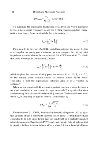 104 Broadband Microstrip Antennas
BW
S
Q S
SLinear
T
=
−1
1( : )VSWR
To maximize the impedance bandwidth for a given S:1 VSWR mismatch
between the resonant resistance R0 and the feeding transmission line charac-
teristic impedance Z0 we must satisfy this relationship:
T S
S
opt = +



1
2
1
(4.3)
For example, in the case of a 50 Ω coaxial transmission line probe feeding
a rectangular microstrip patch antenna, we can compute the driving point
impedance we must choose for a maximized 2:1 VSWR bandwidth. To obtain
this value we compute the optimum T value:
T
R
Z
opt = +



= =
1
2
2
1
2
1 25 0
0
. (4.4)
which implies the resonant driving point impedance R0 = 1.25, Z0 = 62.5 Ω,
or the driving point location should be chosen where 62.5 Ω exists.
This value is near the approximate optimum value of 65 Ω reported by
Milligan.[6]
When we use equation (4.4), we trade a perfect match at a single frequency
for wider bandwidth at the expense of a larger mismatch. The equation describes
an elementary form of a broadband matching network. The bandwidth obtained
when Topt is used may be related to the S:1 bandwidth by
BW
Q
S
S
Topt
=
−1
2
14
(4.5)
For the case of 2:1 VSWR, we can take the ratio of equation (4.5) to equa-
tion (2.61) to obtain a bandwidth increase factor. The 2:1 VSWR bandwidth is
computed to be 1.38 times larger than the bandwidth of a perfectly matched
microstrip antenna. Experiment, FDTD, and cavity model data all indicate that
in practice the best increase in bandwidth is about 1.1 times the original band-
 