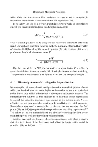 Broadband Microstrip Antennas 105
width of the matched element. This bandwidth increase produced using simple
impedance mismatch is often so small it is not of practical use.
If we allow the use of a perfect matching network, with an unrestricted
extent, the maximum impedance bandwidth obtainable is
BW
Q S S
max
ln[( ) ( )]
=
+ −
1
1 1
π
/
(4.6)
This relationship allows us to compare the maximum bandwidth attainable
using a broadband matching network with the normally obtained bandwidth
of equation (2.61) by taking the ratio of equation (2.61) to equation (4.6) which
produces a bandwidth increase factor F:
F
S
S S S
=
− + −
π
( )ln[( ) ( )]1 1 1/
(4.7)
For the case of 2:1 VSWR, the bandwidth increase factor F is 4.044, or
approximately four times the bandwidth of a single element without matching.
This provides a fundamental limit against which we can compare designs.
4.2.1 Microstrip Antenna Matching with Capacitive Slot
Increasing the thickness of a microstrip antenna increases its impedance band-
width. As the thickness increases, higher order modes produce an equivalent
series inductance which mismatches a rectangular microstrip antenna. The
straightforward solution to this problem is to introduce series capacitance
to cancel the inductive reactance that appears at the driving point. A cost-
effective method is to provide capacitance by modifying the patch geometry.
Researchers have used a rectangular or circular slot surrounding the feed
probe (Figure 4-1(a)) to provide the required series matching capacitance.[7,8]
The values of the slot dimensions for the circular or rectangular slots which
bound the probe feed are determined experimentally.
Another approach used to provide series capacitance is to place a narrow
slot directly in front of the feed point and adjust its length until a match is
provided (Figure 4-1(b)).
 
