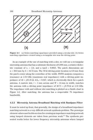 106 Broadband Microstrip Antennas
As an example of the use of matching with a slot, we will use a rectangular
microstrip antenna that has a substrate thickness of 6.096 mm, a relative dielec-
tric constant of εr = 2.6, and a tanδ = 0.0025. The patch dimensions are
a = 38.0 mm by b = 34.72 mm. The 50 Ω driving point location is 6.0 mm from
the patch center along the centerline of the width. FDTD analysis computes a
resonance at 2.31 GHz (maximum real impedance) with a driving point im-
pedance of 46 + j35.35 Ω. h/λ0 = 0.047, which is electrically thick for a patch
antenna. A narrow slot, t = 1 mm across and W = 14 mm in width, matches
the antenna with a driving point impedance of 49.71 + j5.79 Ω at 2.31 GHz.
The impedance with and without slot matching is plotted on a Smith chart in
Figure 4-2. After matching, the antenna has a respectable 7% impedance
bandwidth.
4.2.2 Microstrip Antenna Broadband Matching with Bandpass Filter
It must be noted up front, that generally, the design of a broadband impedance
matching network is a very difﬁcult network synthesis problem. The prototype
element values used in this section for creating an impedance matching network
using lumped elements are taken from previous work.[9]
The synthesis pre-
sented works better for lower frequency microstrip antennas where lumped
Figure 4-1 (a) Series matching capacitance provided using a circular slot. (b) Series
matching capacitance created using a rectangular slot near the driving point.
 