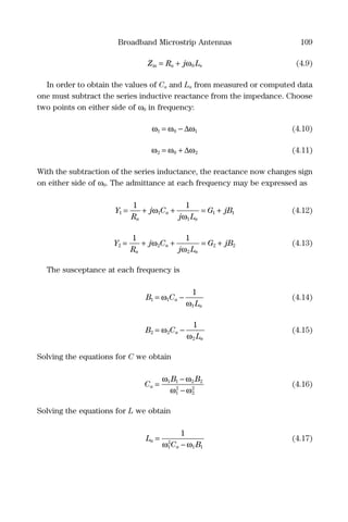 Broadband Microstrip Antennas 109
Z R j La sin = + ω0 (4.9)
In order to obtain the values of Ca and La from measured or computed data
one must subtract the series inductive reactance from the impedance. Choose
two points on either side of ω0 in frequency:
ω ω ω1 0 1= − ∆ (4.10)
ω ω ω2 0 2= + ∆ (4.11)
With the subtraction of the series inductance, the reactance now changes sign
on either side of ω0. The admittance at each frequency may be expressed as
Y
R
j C
j L
G jB
a
a
a
1 1
1
1 1
1 1
= + + = +ω
ω
(4.12)
Y
R
j C
j L
G jB
a
a
a
2 2
2
2 2
1 1
= + + = +ω
ω
(4.13)
The susceptance at each frequency is
B C
L
a
a
1 1
1
1
= −ω
ω
(4.14)
B C
L
a
a
2 2
2
1
= −ω
ω
(4.15)
Solving the equations for C we obtain
C
B B
a =
−
−
ω ω
ω ω
1 1 2 2
1
2
2
2
(4.16)
Solving the equations for L we obtain
L
C B
a
a
=
−
1
1
2
1 1ω ω
(4.17)
 