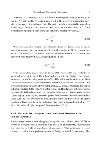 Broadband Microstrip Antennas 111
We need to provide Ra = 92.5 Ω, which is then equated with RL of the ﬁlter
circuit. We will do this by using a patch fed in the center of a radiating edge
with a microstrip transmission line. The patch width is adjusted to provide a
92.5 Ω edge resistance at resonance. We can compute the value of Ls from
measured or simulated data using the inductive reactance value XL:
L
X
s
L
=
ω0
(4.23)
When the inductive reactance is subtracted from two frequencies on either
side of resonance, we use equation (4.16) and equation (4.17) to compute Ca
and La. The value of Ca is equated with C1, which allows one to determine the
expected ﬁlter bandwidth Fbw using equation (4.18):
F
g
R Ca a
bw = 1
(4.24)
This computation can be used to decide if the bandwidth is acceptable for
a given design requirement. If the bandwidth is within the design requirement,
we next compute L2 using equation (4.20). This value needs to be larger than
the series inductance of the microstrip antenna Ls to realize the design. The
series inductance consists of two components, Lm and Lp. which are the series
inductance attributable to higher order modes and feed probe self-inductance,
respectively. While the majority of the series inductance Ls is due to the excita-
tion of higher order modes, a coaxial probe feed also contributes its self-induc-
tance Lp to the total series inductance. In some cases the diameter of this probe
may be used to adjust the series inductance to conform to a realizable design.[12]
Next, the value of C2 is computed from equation (4.21).
4.2.3 Example Microstrip Antenna Broadband Matching with
Lumped Elements
A microstrip antenna was designed, analyzed, and reﬁned using FDTD to
create an element fed at a radiating edge with a 50 Ω microstrip transmission
line that has a 94.16 Ω impedance at resonance. This resistance is close
enough to realize an impedance matching design as detailed previously. The
 