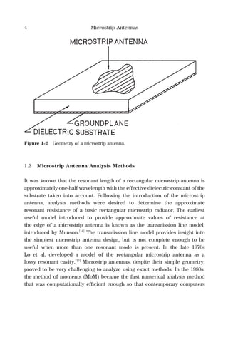 4 Microstrip Antennas
1.2 Microstrip Antenna Analysis Methods
It was known that the resonant length of a rectangular microstrip antenna is
approximately one-half wavelength with the effective dielectric constant of the
substrate taken into account. Following the introduction of the microstrip
antenna, analysis methods were desired to determine the approximate
resonant resistance of a basic rectangular microstrip radiator. The earliest
useful model introduced to provide approximate values of resistance at
the edge of a microstrip antenna is known as the transmission line model,
introduced by Munson.[14]
The transmission line model provides insight into
the simplest microstrip antenna design, but is not complete enough to be
useful when more than one resonant mode is present. In the late 1970s
Lo et al. developed a model of the rectangular microstrip antenna as a
lossy resonant cavity.[15]
Microstrip antennas, despite their simple geometry,
proved to be very challenging to analyze using exact methods. In the 1980s,
the method of moments (MoM) became the ﬁrst numerical analysis method
that was computationally efﬁcient enough so that contemporary computers
Figure 1-2 Geometry of a microstrip antenna.
 