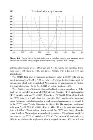 112 Broadband Microstrip Antennas
antenna dimensions are a = 100.0 mm and b = 37.16 mm, the substrate thick-
ness is h = 1.524 mm, εr = 2.6, and tanδ = 0.0025, with a 130 mm × 75 mm
groundplane.
The FDTD data have a maximum resistance value at 2.3317 GHz and an
input impedance of 94.61 + j7.54 Ω. Figure 4-5 shows the impedance plot for
the antenna which is to be matched. At resonance we can compute an equiva-
lent series inductance to be Ls = 0.5147 nH using equation (4.23).
The effectiveness of this matching method is dependent upon how well the
load can be modeled as a parallel RLC circuit. Equation (4.16) and equation
(4.17) provide values of Ca = 26.67 pF and La = 175.195 pH. When plotted with
the FDTD data on a Smith chart, the computed RLC circuit can be improved
upon. Computer optimization using a random search computes a very good ﬁt
to the FDTD data. This is illustrated in Figure 4-6. The computer optimized
values are Ra = 95.55 Ω, Ca = 28.64 pF, La = 163.04 pH, and the series inductance
is Ls = 1.017 nH. These values clearly model the FDTD data better than the
curve ﬁt values. These values are used with equation (4.20) and equation (4.21)
to compute L2 = 77.39 nH and C2 = 0.0602 pF. The value of C2 is clearly very
difﬁcult to realistically implement with a lumped element. We can still use
Figure 4-4 Bandwidth of the original element matched using a quarter-wave trans-
former and matched using lumped element matching (marked with triangle).
 