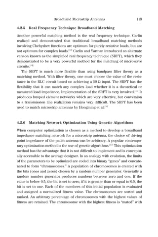 Broadband Microstrip Antennas 119
4.2.5 Real Frequency Technique Broadband Matching
Another powerful matching method is the real frequency technique. Carlin
realized and demonstrated that traditional broadband matching methods
involving Chebyshev functions are optimum for purely resistive loads, but are
not optimum for complex loads.[13]
Carlin and Yarman introduced an alternate
version known as the simpliﬁed real frequency technique (SRFT), which they
demonstrated to be a very powerful method for the matching of microwave
circuits.[14]
The SRFT is much more ﬂexible than using bandpass ﬁlter theory as a
matching method. With ﬁlter theory, one must choose the value of the resis-
tance in the RLC circuit based on achieving a 50 Ω input. The SRFT has the
ﬂexibility that it can match any complex load whether it is a theoretical or
measured load impedance. Implementation of the SRFT is very involved.[15]
It
produces lumped element networks which are very effective, but conversion
to a transmission line realization remains very difﬁcult. The SRFT has been
used to match microstrip antennas by Hongming et al.[16]
4.2.6 Matching Network Optimization Using Genetic Algorithms
When computer optimization is chosen as a method to develop a broadband
impedance matching network for a microstrip antenna, the choice of driving
point impedance of the patch antenna can be arbitrary. A popular contempo-
rary optimization method is the use of genetic algorithms.[17]
This optimization
method has the advantage that it is not difﬁcult to implement and is conceptu-
ally accessible to the average designer. In an analogy with evolution, the limits
of the parameters to be optimized are coded into binary “genes” and concate-
nated to form “chromosomes.” A population of chromosomes is created with
the bits (ones and zeros) chosen by a random number generator. Generally a
random number generator produces numbers between zero and one. If the
value is below 0.5, the bit is set to zero, if it is greater than or equal to 0.5, the
bit is set to one. Each of the members of this initial population is evaluated
and assigned a normalized ﬁtness value. The chromosomes are sorted and
ranked. An arbitrary percentage of chromosomes with the highest values of
ﬁtness are retained. The chromosome with the highest ﬁtness is “mated” with
 