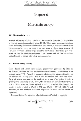 Chapter 6
Microstrip Arrays
6.0 Microstrip Arrays
A single microstrip antenna utilizing an air dielectric substrate (εr ≈ 1) is able
to provide a maximum gain of about 10 dBi. When larger gains are required,
and a microstrip antenna solution is the best choice, a number of microstrip
elements may be connected together to form an array of antennas. An array of
elements provides a much larger effective aperture and therefore gain com-
pared to a single microstrip element. This chapter will discuss elementary
methods used to design microstrip antenna arrays.
6.1 Planar Array Theory
Classic linear and planar array analysis papers were presented by Elliot in
the early 1960s which are very useful for the analysis of rectangular microstrip
antenna arrays.[1–3]
In Figure 6-1, a number of rectangular microstrip antennas
are located in the x-y plane. The z axis is directed out from the paper.
Each microstrip antenna can be modeled as a pair of radiating slots in a
groundplane. Assuming a TM01 mode, the antennas are polarized along the y
axis. A patch with its center located at (Xn,Yn) is effectively modeled as
a pair of slots located at (Xn,Yn + L/2) and (Xn,Yn − L/2) of width W and
thickness H and identical excitation amplitude for each pair as shown in
Figure 6-2.
The array factor for a number of point sources (Np) in free space is
A I en
jk X Y
n
N
n n
p
( , ) sin [ cos sin ]
θ φ θ φ φ
= +
=
∑
1
(6.1)
142
 