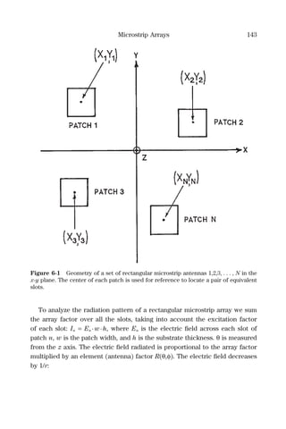 Microstrip Arrays 143
To analyze the radiation pattern of a rectangular microstrip array we sum
the array factor over all the slots, taking into account the excitation factor
of each slot: In = En ·w·h, where En is the electric ﬁeld across each slot of
patch n, w is the patch width, and h is the substrate thickness. θ is measured
from the z axis. The electric ﬁeld radiated is proportional to the array factor
multiplied by an element (antenna) factor R(θ,φ). The electric ﬁeld decreases
by 1/r:
Figure 6-1 Geometry of a set of rectangular microstrip antennas 1,2,3, . . . , N in the
x-y plane. The center of each patch is used for reference to locate a pair of equivalent
slots.
 