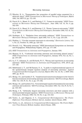 8 Microstrip Antennas
[7] Wheeler, H. A., “Transmission line properties of parallel strips separated by a
dielectric sheet,” IEEE Transactions on Microwave Theory of Techniques, March
1965, Vol. MTT-13, pp. 172–185.
[8] Purcel, R. A., Massé, D. J., and Hartwig, C. P., “Losses in microstrip,” IEEE Trans-
actions on Microwave Theory and Techniques , June 1968, Vol. 16, No. 6, pp.
342–350.
[9] Purcel, R. A., Massé, D. J., and Hartwig, C. P., “Errata: ‘Losses in microstrip,’” IEEE
Transactions on Microwave Theory and Techniques, December 1968, Vol. 16, No.
12, p. 1064.
[10] Denlinger, E. J., “Radiation from microstrip radiators,” IEEE Transactions on
Microwave Theory of Techniques, April 1969, Vol. 17, No. 4, pp. 235–236.
[11] Watkins, J., “Circular resonant structures in microstrip,” Electronics Letters, Vol.
5, No. 21, October 16, 1969, pp. 524–525.
[12] Howell, J. Q., “Microstrip antennas,” IEEE International Symposium on Antennas
and Propagation, Williamsburg Virginia, 1972, pp. 177–180.
[13] IEEE Transactions on Antennas and Propagation, January 1981.
[14] Munson, R. E., “Conformal microstrip antennas and microstrip phased arrays,”
IEEE Transactions on Antennas and Propagation, January 1974, Vol. 22, No. 1,
pp. 235–236.
[15] Lo, Y. T., Solomon, D., and Richards, W. F., “Theory and experiment on microstrip
antennas,” IEEE Transactions on Antennas and Propagations, 1979, AP-27, pp.
137–149.
[16] Hildebrand, L. T., and McNamara, D. A., “A guide to implementational aspects of
the spatial-domain integral equation analysis of microstrip antennas,” Applied
Computational Electromagnetics Journal, March 1995, Vol. 10, No. 1, ISSN 1054-
4887, pp. 40–51.
[17] Mosig, J. R., and Gardiol, F. E., “Analytical and numerical techniques in the Green’s
function treatment of microstrip antennas and scatterers,” IEE Proceedings, March
1983, Vol. 130, Pt. H., No. 2, pp. 175–182.
[18] Mosig, J. R., and Gardiol, F. E., “General integral equation formulation for microstrip
antennas and scatterers,” IEE Proceedings, December 1985, Vol. 132, Pt. H, No. 7,
pp. 424–432.
[19] Mosig, J. R., “Arbitrarily shaped microstrip structures and their analysis with a
mixed potential integral equation,” IEEE Transactions on Microwave Theory and
Techniques, February 1988, Vol. 36, No. 2. pp. 314–323.
[20] Tavlov, A., and Hagness, S. C., Computational Electrodynamics: The Finite-
Difference Time-Domain Method, 2nd ed., London: Artech House, 2000.
[21] Tavlov, A., ed., Advances in Computational Electrodynamics: The Finite Differ-
ence Time-Domain Method, London: Artech House, 1998.
 