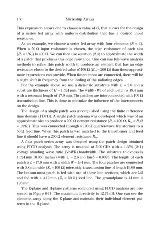 160 Microstrip Arrays
This expression allows one to choose a value of Ge that allows for the design
of a series fed array with uniform distribution that has a desired input
resistance.
As an example, we choose a series fed array with four elements (N = 4).
When a 50 Ω input resistance is chosen, the edge resistance of each slot
(Re = 1/Ge) is 400 Ω. We can then use equation (2.4) to approximate the width
of a patch that produces this edge resistance. One can use full-wave analysis
methods to reﬁne this patch width to produce an element that has an edge
resistance closer to the desired value of 400 Ω (Rin = 200 Ω) than these approxi-
mate expressions can provide. When the antennas are connected, there will be
a slight shift in frequency from the loading of the radiating edges.
For the example above we use a dielectric substrate with εr = 2.6 and a
substrate thickness of H = 1.524 mm. The width (W) of each patch is 19.4 mm
with a resonant length of 17.0 mm. The patches are interconnected with 100 Ω
transmission line. This is done to minimize the inﬂuence of the interconnects
on the design.
The design of a single patch was accomplished using the ﬁnite difference
time domain (FDTD). A single patch antenna was developed which was of an
approximate size to produce a 200 Ω element resistance (Re = 400 Ω, Rin = Re/2
= 1/2Ge). This was connected through a 100 Ω quarter-wave transformer to a
50 Ω feed line. When this patch is well matched to the transformer and feed
line it should have a 200 Ω element resistance Rin.
A four patch series array was designed using the patch design obtained
using FDTD analysis. The array is matched at 5.09 GHz with a 1.35% (2:1)
voltage standing wave ratio (VSWR) bandwidth. The substrate thickness is
1.524 mm (0.060 inches) with εr = 2.6 and tanδ = 0.0025. The length of each
patch is L =17.0 mm with a width W = 19.4 mm. The four patches are connected
with 0.8 mm wide (Z0 = 100 Ω) microstrip transmission line of length 19.08 mm.
The bottom-most patch is fed with one of these line sections, which are λ/2
and fed with a 4.12 mm (Z0 = 50 Ω) feed line. The groundplane is 44 mm ×
128 mm.
The E-plane and H-plane patterns computed using FDTD analysis are pre-
sented in Figure 6-11. The maximum directivity is 12.74 dB. One can see the
elements array along the E-plane and maintain their individual element pat-
terns in the H-plane.
 