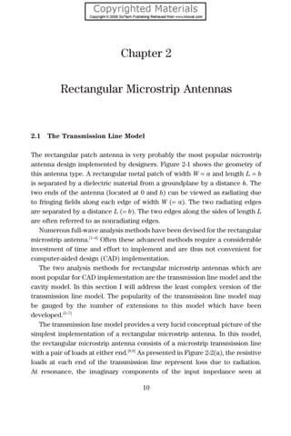 Chapter 2
Rectangular Microstrip Antennas
2.1 The Transmission Line Model
The rectangular patch antenna is very probably the most popular microstrip
antenna design implemented by designers. Figure 2-1 shows the geometry of
this antenna type. A rectangular metal patch of width W = a and length L = b
is separated by a dielectric material from a groundplane by a distance h. The
two ends of the antenna (located at 0 and b) can be viewed as radiating due
to fringing ﬁelds along each edge of width W (= a). The two radiating edges
are separated by a distance L (= b). The two edges along the sides of length L
are often referred to as nonradiating edges.
Numerous full-wave analysis methods have been devised for the rectangular
microstrip antenna.[1–4]
Often these advanced methods require a considerable
investment of time and effort to implement and are thus not convenient for
computer-aided design (CAD) implementation.
The two analysis methods for rectangular microstrip antennas which are
most popular for CAD implementation are the transmission line model and the
cavity model. In this section I will address the least complex version of the
transmission line model. The popularity of the transmission line model may
be gauged by the number of extensions to this model which have been
developed.[5–7]
The transmission line model provides a very lucid conceptual picture of the
simplest implementation of a rectangular microstrip antenna. In this model,
the rectangular microstrip antenna consists of a microstrip transmission line
with a pair of loads at either end.[8,9]
As presented in Figure 2-2(a), the resistive
loads at each end of the transmission line represent loss due to radiation.
At resonance, the imaginary components of the input impedance seen at
10
 