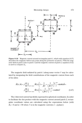 Microstrip Arrays 173
The magnetic ﬁeld radiated by patch 1 along some vector r may be calcu-
lated by integrating the ﬁeld contributions of the magnetic current from each
of its sides:
H r j
w
M z
jkr jkr
e
r
dz
jkr
patch
( , ) = ( ) + +
( )
sinθ
ε
π
θ θ
4
1
1 1
2
1




−
ˆ
eedges
patch edges
j M z
jkr
e
r
dzr
jkr
∫




−
+
( ) +
( )
cos
ωε
π
θ
2
1
1
2
1
ˆ∫∫ (6.47)
The zˆ directed current has ﬁelds expressed in spherical coordinates. In order
to facilitate the dot product with the magnetic current around patch 2, rectan-
gular coordinate values are calculated using the expressions below (with
Hφ = 0 and φ = 90 when r is in the magnetic currents zˆ − yˆ plane):
Figure 6-18 Magnetic current around rectangular patch 1, which with equation (6.37)
describes the magnetic ﬁeld at any point along the perimeter of patch 2. With the mag-
netic ﬁeld at patch 2 due to patch 1 and the magnetic current of patch 2, equation (6.42)
is used to compute Z21.
 