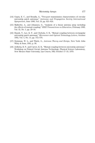 Microstrip Arrays 177
[14] Gupta, K. C., and Benalla, A., “Two-port transmission characteristics of circular
microstrip patch antennas,” Antennas and Propagation Society International
Symposium, June 1986, Vol. 24, pp. 821–824.
[15] Malherbe, A., and Johannes, G., “Analysis of a linear antenna array including
the effects of mutual coupling,” IEEE Transactions on Education, February 1989,
Vol. 32, No. 1, pp. 29–34.
[16] Huynh, T., Lee, K. F., and Chebolu, S. R., “Mutual coupling between rectangular
microstrip patch antennas,” Microwave and Optical Technology Letters, October
1992, Vol. 5, No. 11, pp. 572–576.
[17] Stutzman, W. L., and Thiele, G., Antenna Theory and Design, New York: John
Wiley & Sons, 1981, p. 98.
[18] Jedlicka, R. P., and Carver, K. R., “Mutual coupling between microstrip antennas,”
Workshop on Printed Circuit Antenna Technology, Physical Science Laboratory,
New Mexico State University, Las Cruces, NM, October 17–19, 1979.
 
