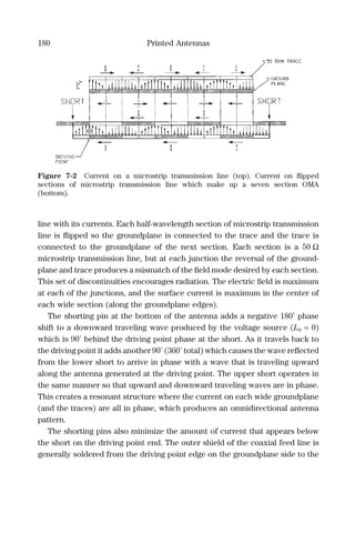 180 Printed Antennas
line with its currents. Each half-wavelength section of microstrip transmission
line is ﬂipped so the groundplane is connected to the trace and the trace is
connected to the groundplane of the next section. Each section is a 50 Ω
microstrip transmission line, but at each junction the reversal of the ground-
plane and trace produces a mismatch of the ﬁeld mode desired by each section.
This set of discontinuities encourages radiation. The electric ﬁeld is maximum
at each of the junctions, and the surface current is maximum in the center of
each wide section (along the groundplane edges).
The shorting pin at the bottom of the antenna adds a negative 180˚ phase
shift to a downward traveling wave produced by the voltage source (Ld = 0)
which is 90˚ behind the driving point phase at the short. As it travels back to
the driving point it adds another 90˚ (360˚ total) which causes the wave reﬂected
from the lower short to arrive in phase with a wave that is traveling upward
along the antenna generated at the driving point. The upper short operates in
the same manner so that upward and downward traveling waves are in phase.
This creates a resonant structure where the current on each wide groundplane
(and the traces) are all in phase, which produces an omnidirectional antenna
pattern.
The shorting pins also minimize the amount of current that appears below
the short on the driving point end. The outer shield of the coaxial feed line is
generally soldered from the driving point edge on the groundplane side to the
Figure 7-2 Current on a microstrip transmission line (top). Current on ﬂipped
sections of microstrip transmission line which make up a seven section OMA
(bottom).
 