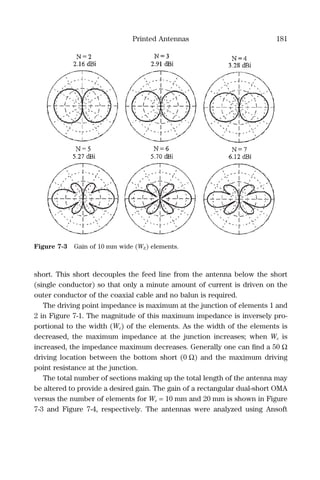 Printed Antennas 181
short. This short decouples the feed line from the antenna below the short
(single conductor) so that only a minute amount of current is driven on the
outer conductor of the coaxial cable and no balun is required.
The driving point impedance is maximum at the junction of elements 1 and
2 in Figure 7-1. The magnitude of this maximum impedance is inversely pro-
portional to the width (We) of the elements. As the width of the elements is
decreased, the maximum impedance at the junction increases; when We is
increased, the impedance maximum decreases. Generally one can ﬁnd a 50 Ω
driving location between the bottom short (0 Ω) and the maximum driving
point resistance at the junction.
The total number of sections making up the total length of the antenna may
be altered to provide a desired gain. The gain of a rectangular dual-short OMA
versus the number of elements for We = 10 mm and 20 mm is shown in Figure
7-3 and Figure 7-4, respectively. The antennas were analyzed using Ansoft
Figure 7-3 Gain of 10 mm wide (WE) elements.
 
