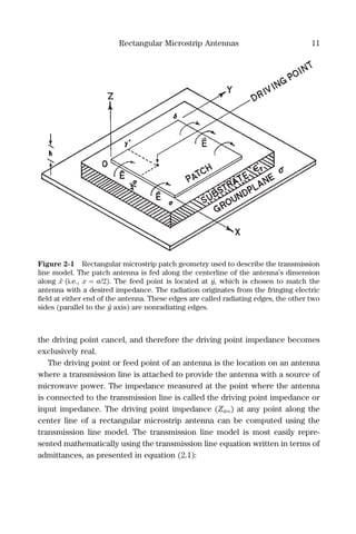 Rectangular Microstrip Antennas 11
the driving point cancel, and therefore the driving point impedance becomes
exclusively real.
The driving point or feed point of an antenna is the location on an antenna
where a transmission line is attached to provide the antenna with a source of
microwave power. The impedance measured at the point where the antenna
is connected to the transmission line is called the driving point impedance or
input impedance. The driving point impedance (Zdrv) at any point along the
center line of a rectangular microstrip antenna can be computed using the
transmission line model. The transmission line model is most easily repre-
sented mathematically using the transmission line equation written in terms of
admittances, as presented in equation (2.1):
Figure 2-1 Rectangular microstrip patch geometry used to describe the transmission
line model. The patch antenna is fed along the centerline of the antenna’s dimension
along xˆ (i.e., x = a/2). The feed point is located at y´, which is chosen to match the
antenna with a desired impedance. The radiation originates from the fringing electric
ﬁeld at either end of the antenna. These edges are called radiating edges, the other two
sides (parallel to the yˆ axis) are nonradiating edges.
 