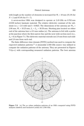 Printed Antennas 183
with length as the number of elements is increased for We = 10 mm (91.3% for
N = 2 and 87.6% for N = 7).
A seven-section OMA was designed to operate at 2.45 GHz on 0.762 mm
(0.030 inches) laminate material. The relative dielectric constant of the sub-
strate is εr = 2.6 with tanδ = 0.0025. The dimensions of the antenna are Wm =
2.06 mm, We = 16.25 mm, Le = Lm = 36.58 mm. Shorting pins located on either
end of the antenna have a 0.5 mm radius (a). The antenna is fed with a probe
at the junction where the ﬁrst narrow line and the next wide section meet (i.e.,
Ld = 0) in Figure 7-1. The dielectric material extends out 2.0 mm from each side
and 2.0 mm from each end.
The ﬁnite difference time domain (FDTD) method was used to compute the
expected radiation patterns.[8]
A sinusoidal 2.586 GHz source was utilized to
compute the radiation patterns of the antenna. They are presented in Figures
7-5(a–c) with corresponding measured radiation patterns. The best antenna
Figure 7-5 (a) The y-z plane radiation patterns of an OMA computed using FDTD
analysis (dashed) and measured (solid) for 2.586 GHz.
 